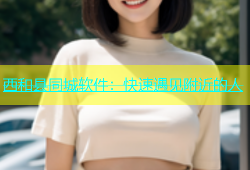 西和县同城软件：快速遇见附近的人