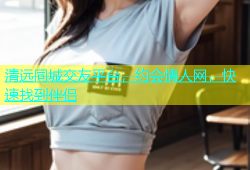 清远同城交友平台，约会情人网，快速找到伴侣