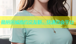 昆明同城炮约交友群，快速约会平台