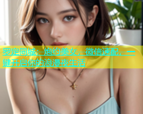 罗定同城：炮约美女，微信速配，一键开启你的浪漫夜生活