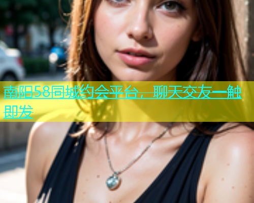 南阳58同城约会平台，聊天交友一触即发