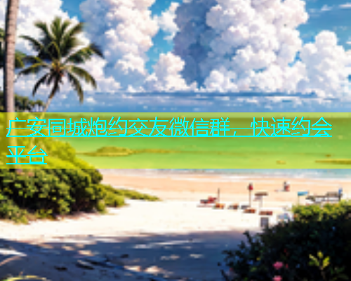广安同城炮约交友微信群，快速约会平台