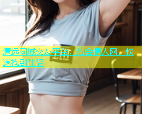 清远同城交友平台，约会情人网，快速找到伴侣