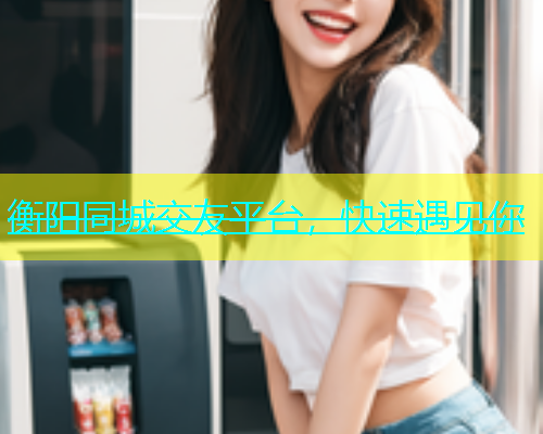衡阳同城交友平台，快速遇见你