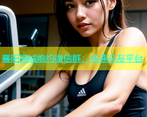 襄阳同城炮约微信群：快速交友平台