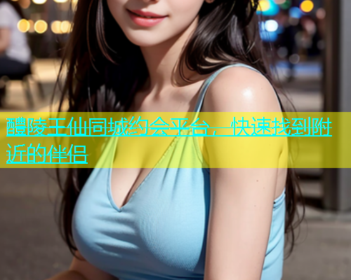 醴陵王仙同城约会平台，快速找到附近的伴侣