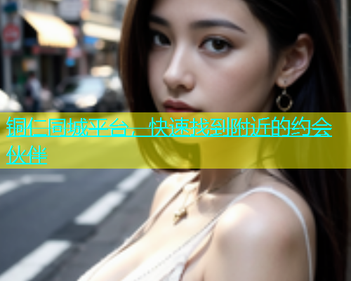 铜仁同城平台，快速找到附近的约会伙伴