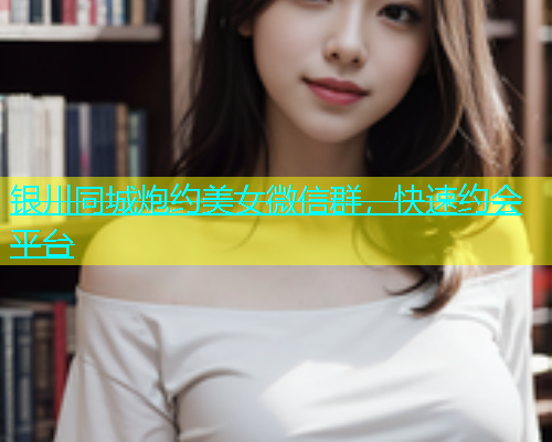 银川同城炮约美女微信群，快速约会平台