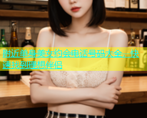 附近单身美女约会电话号码大全，快速找到理想伴侣